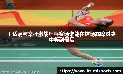 王适娴与辛杜激战乒乓赛场谁能在这场巅峰对决中笑到最后